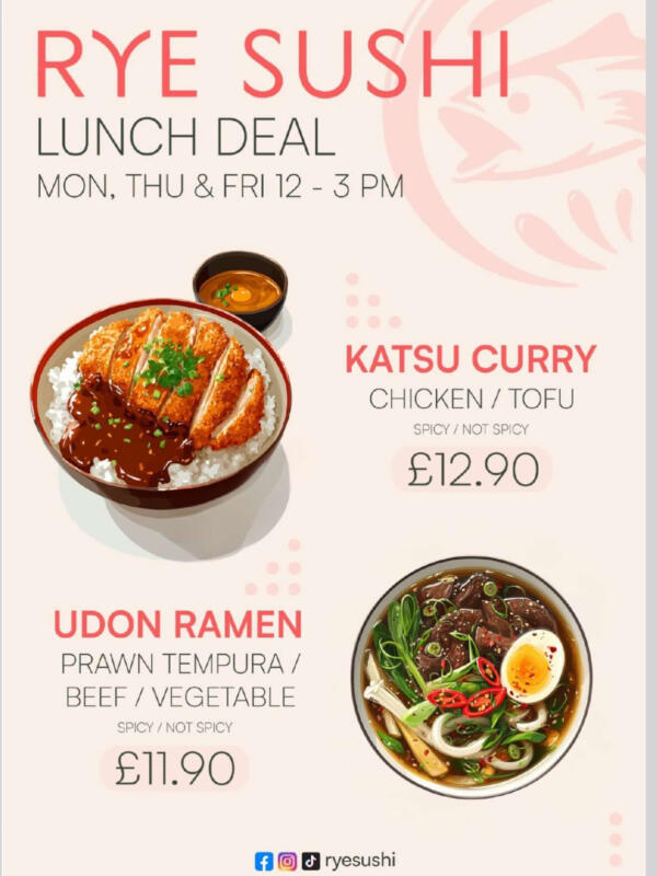 Rye Sushi : Lunch deal
Monday, Thursday and Friday from 12pm to 3pm
Udon Ramen: prown tempura, beef or vegetable £11.90
Katsu Curry: chicken or tofu £12.90