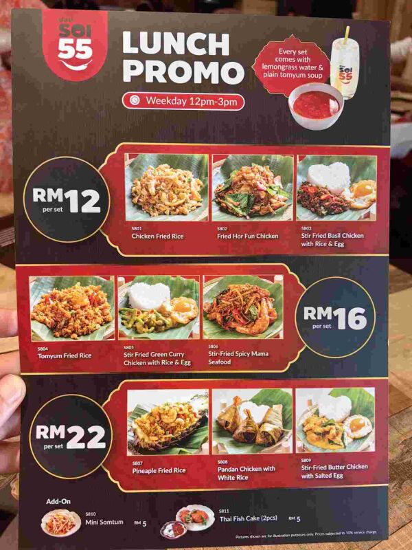 SOI 55 THAI KITCHEN (DAMANSARA PERDANA) : Lunch Promo
Weekday 12pm-3pm

RM12 per set
    5801 Chicken Fried Rice
    5802 Fried Hor Fun Chicken
    5803 Stir Fried Basil Chicken with Rice & Egg
    5804 Tomyum Fried Rice

RM16 per set
    5805 Stir Fried Green Curry Chicken with Rice & Egg
    5806 Stir-Fried Spicy Mama Seafood

RM22 per set
    5807 Pineapple Fried Rice
    5808 Pandan Chicken with White Rice
    5809 Stir-Fried Butter Chicken with Salted Egg

Add-On
    5810 Mini Somtum RM5
    5811 Thai Fish Cake (2pcs) RM5

Note:
    Every set comes with lemongrass water & plain tomyum soup.
    Prices are subject to service charge.